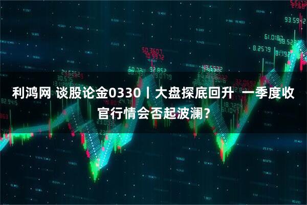 利鸿网 谈股论金0330丨大盘探底回升 一季度收官行情会否起波澜?