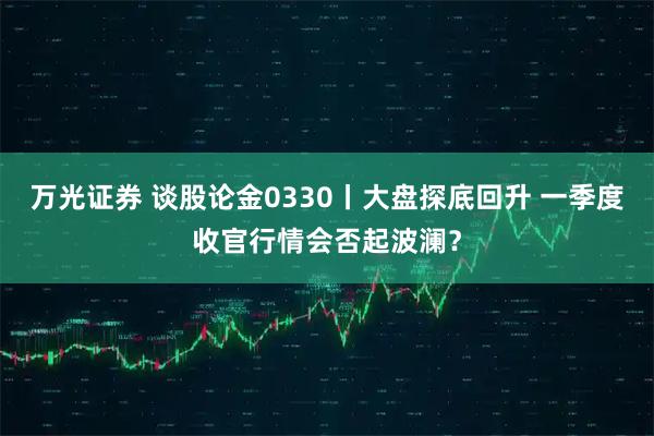 万光证券 谈股论金0330丨大盘探底回升 一季度收官行情会否起波澜？