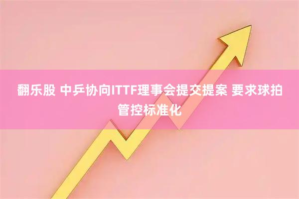 翻乐股 中乒协向ITTF理事会提交提案 要求球拍管控标准化