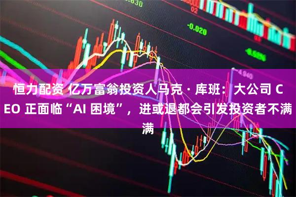 恒力配资 亿万富翁投资人马克 · 库班：大公司 CEO 正面临“AI 困境”，进或退都会引发投资者不满