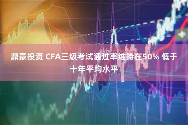 鼎豪投资 CFA三级考试通过率维持在50% 低于十年平均水平