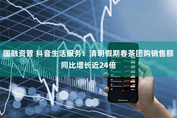 国融资管 抖音生活服务:清明假期春茶团购销售额同比增长近24倍