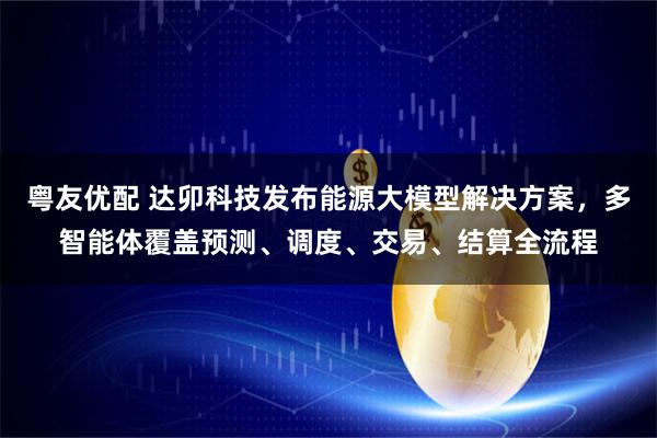 粤友优配 达卯科技发布能源大模型解决方案，多智能体覆盖预测、调度、交易、结算全流程