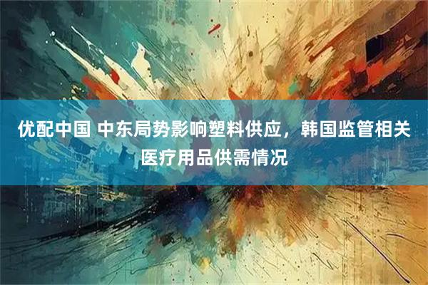 优配中国 中东局势影响塑料供应，韩国监管相关医疗用品供需情况